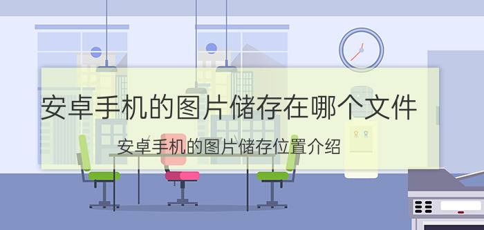 安卓手机的图片储存在哪个文件 安卓手机的图片储存位置介绍